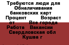 Требуются люди для Обналичивания банковских карт  › Процент ­ 25 › Возраст от ­ 18 - Все города Работа » Вакансии   . Свердловская обл.,Кушва г.